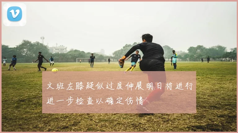 文班左膝疑似过度伸展明日将进行进一步检查以确定伤情