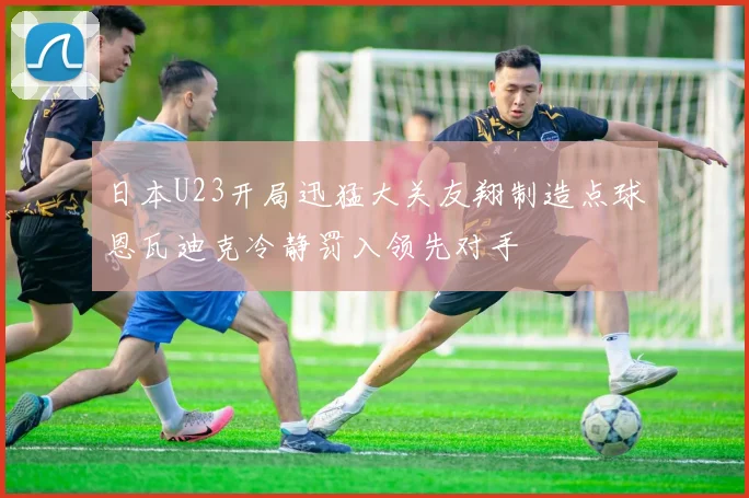 日本U23开局迅猛大关友翔制造点球恩瓦迪克冷静罚入领先对手