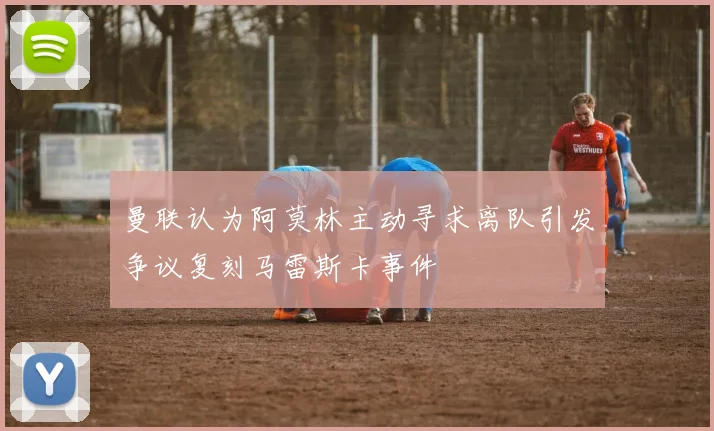 曼联认为阿莫林主动寻求离队引发争议复刻马雷斯卡事件