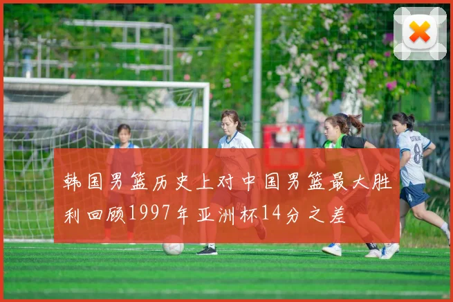 韩国男篮历史上对中国男篮最大胜利回顾1997年亚洲杯14分之差