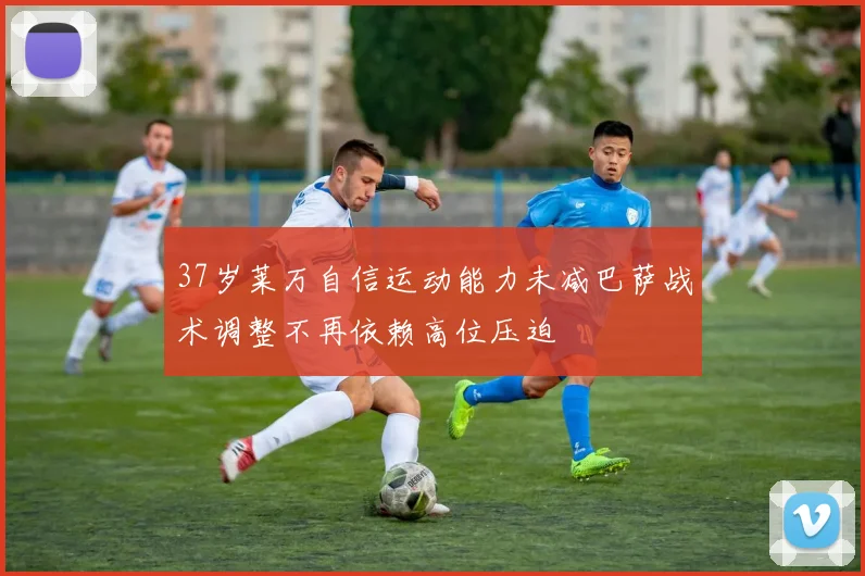 37岁莱万自信运动能力未减巴萨战术调整不再依赖高位压迫