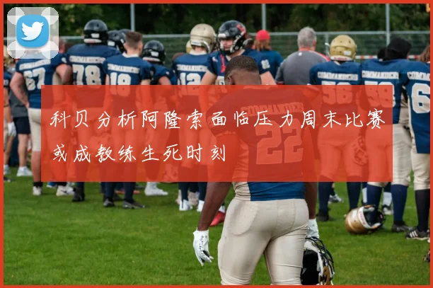 科贝分析阿隆索面临压力周末比赛或成教练生死时刻