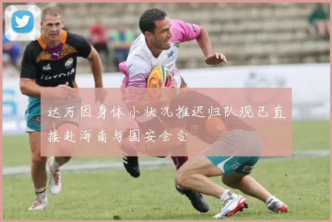 达万因身体小状况推迟归队现已直接赴海南与国安会合