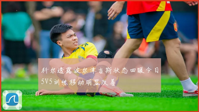 科尔透露波尔津吉斯状态回暖今日5V5训练移动明显改善