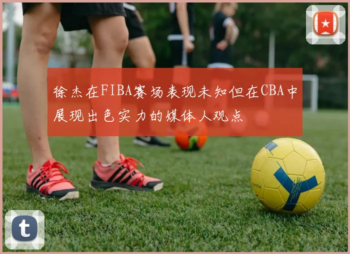 徐杰在FIBA赛场表现未知但在CBA中展现出色实力的媒体人观点