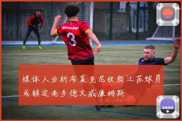媒体人分析布莱克尼收购江苏球员或锁定老乡德文威廉姆斯
