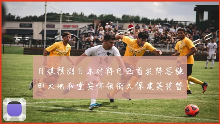 日媒预测日本对阵巴西首发阵容镰田大地和堂安律领衔久保建英将替补出战
