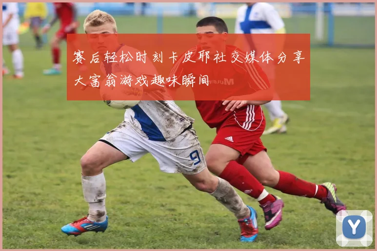 赛后轻松时刻卡皮耶社交媒体分享大富翁游戏趣味瞬间