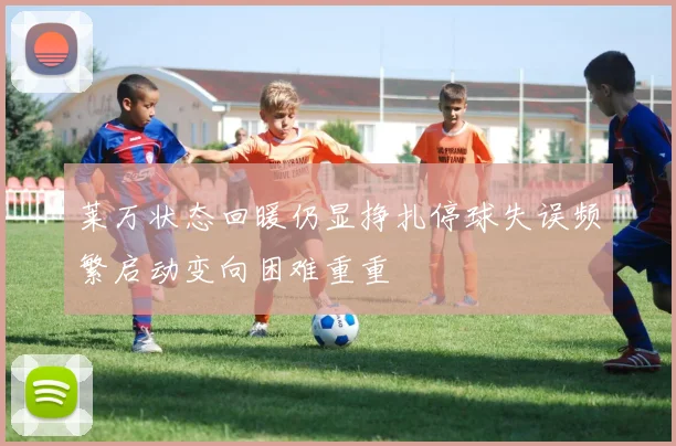 莱万状态回暖仍显挣扎停球失误频繁启动变向困难重重