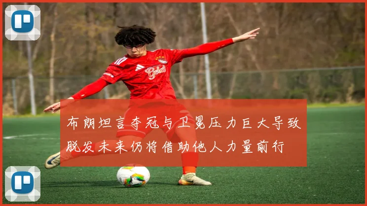 布朗坦言夺冠与卫冕压力巨大导致脱发未来仍将借助他人力量前行