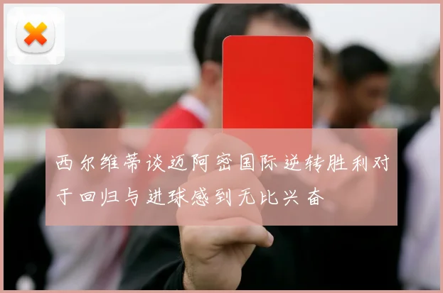 西尔维蒂谈迈阿密国际逆转胜利对于回归与进球感到无比兴奋