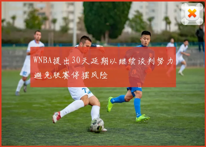 WNBA提出30天延期以继续谈判努力避免联赛停摆风险