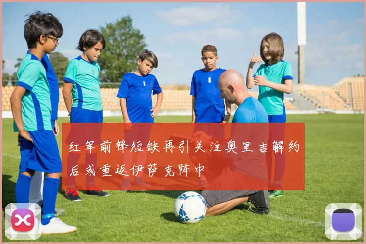 红军前锋短缺再引关注奥里吉解约后或重返伊萨克阵中