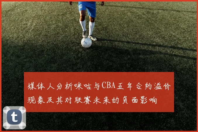 媒体人分析咪咕与CBA五年合约溢价现象及其对联赛未来的负面影响