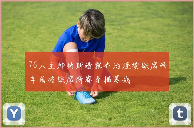 76人主帅纳斯透露乔治连续缺席两年或将缺席新赛季揭幕战