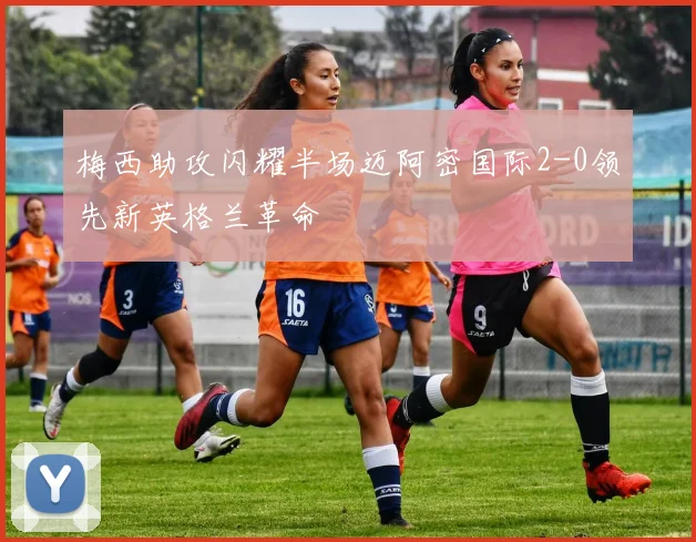 梅西助攻闪耀半场迈阿密国际2-0领先新英格兰革命