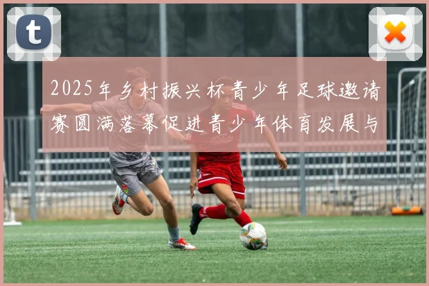 2025年乡村振兴杯青少年足球邀请赛圆满落幕促进青少年体育发展与乡村振兴结合