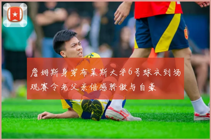 詹姆斯身穿布莱斯大学6号球衣到场观赛令老父亲倍感骄傲与自豪