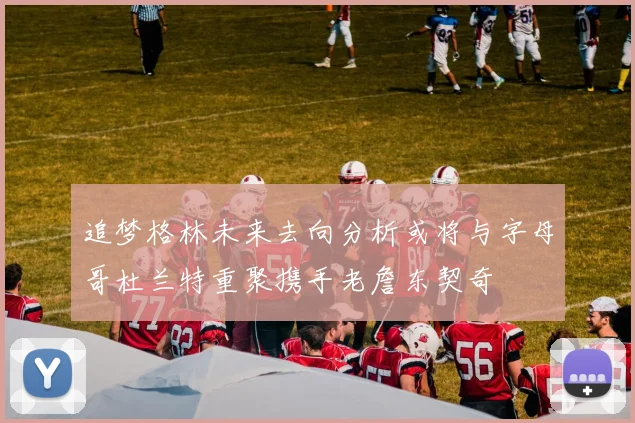 追梦格林未来去向分析或将与字母哥杜兰特重聚携手老詹东契奇