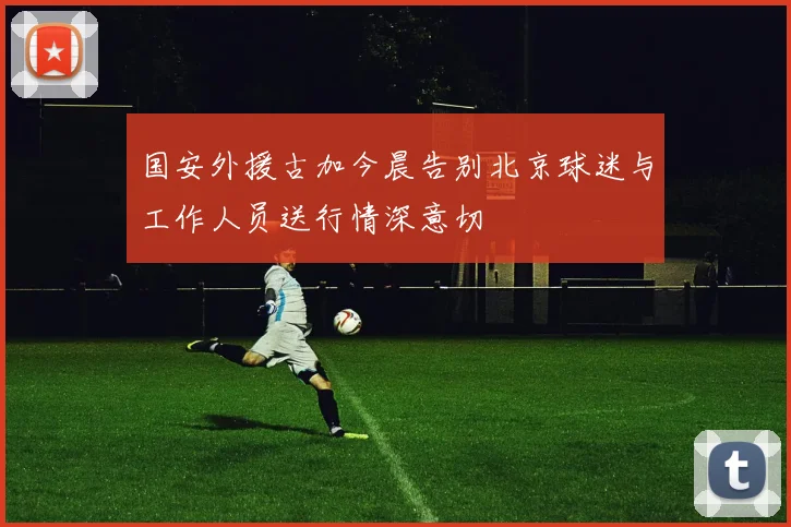 国安外援古加今晨告别北京球迷与工作人员送行情深意切
