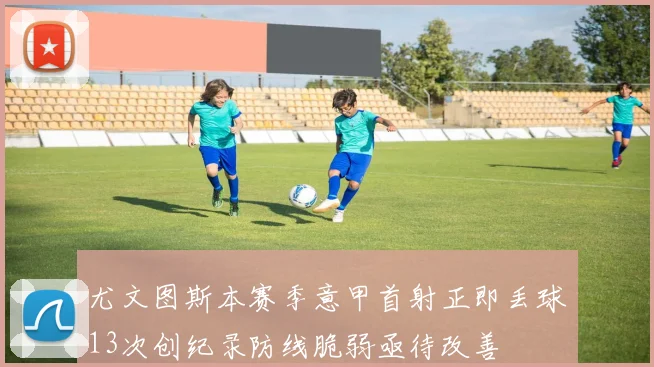 尤文图斯本赛季意甲首射正即丢球13次创纪录防线脆弱亟待改善