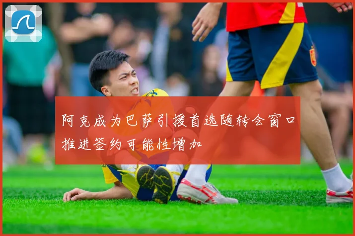 阿克成为巴萨引援首选随转会窗口推进签约可能性增加