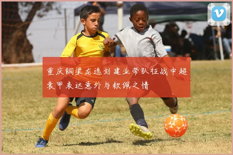 重庆铜梁龙选刘建业带队征战中超袁甲表达意外与钦佩之情