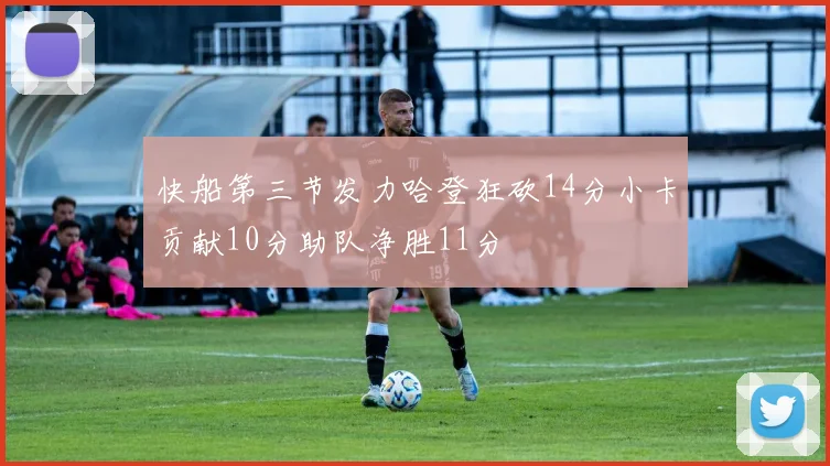 快船第三节发力哈登狂砍14分小卡贡献10分助队净胜11分